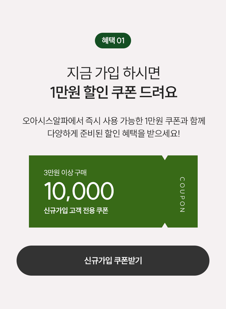 01. 지금 가입하시면 1만원 할인 쿠폰 드려요. 오아시스 알파에서 즉시 사용 가능한 1만원 쿠폰과 함께 다양하게 준비된 할인 혜택을 받으세요!