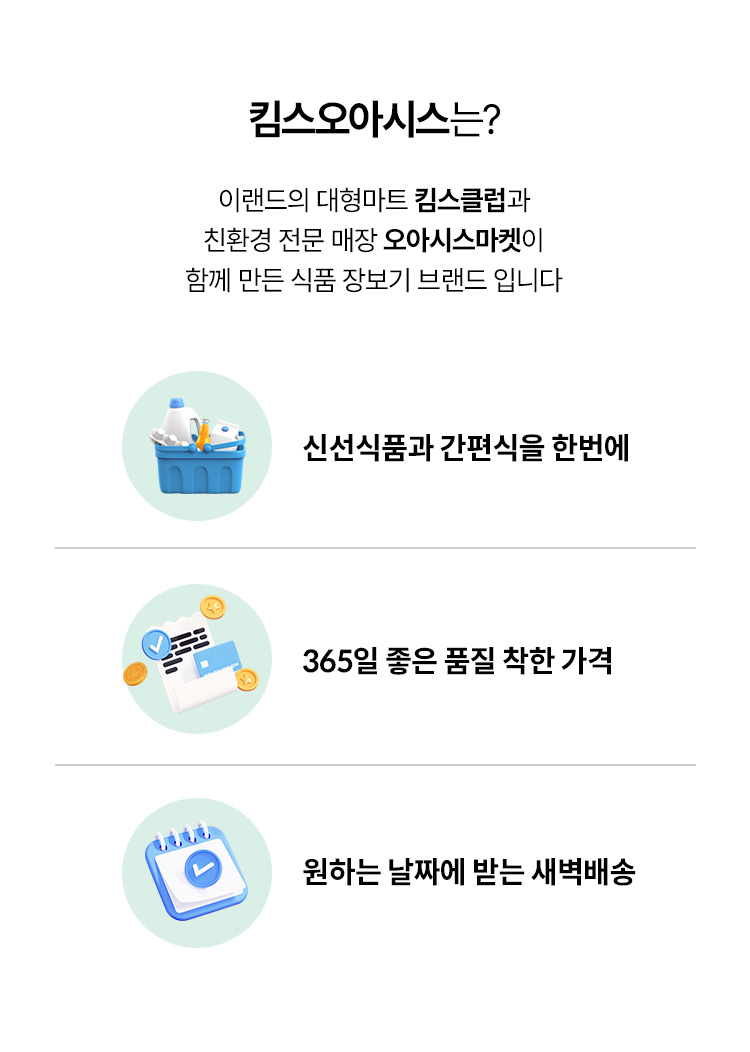 킴스오아시스는? 이랜드의 대형마트 킴스클럽과 친환경 전문 매장 오아시스마켓이 함께 만든 식품 장보기 브랜드입니다. 신선식품과 간편식을 한번에 / 365일 좋은 품질 착한 가격 / 원하는 날짜에 받는 새벽배송